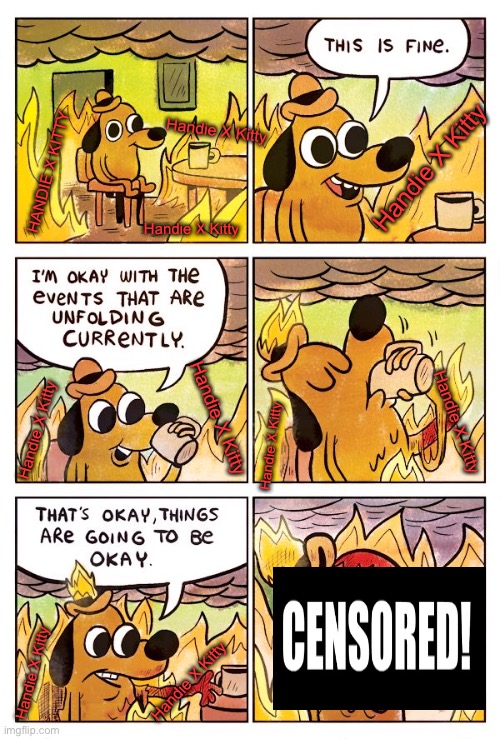 This burns | Handie X Kitty; Handie X Kitty; HANDIE X KITTY; Handie X Kitty; Handie X Kitty; Handie X Kitty; Handie X Kitty; Handie X Kitty; Handie X Kitty; Handie X Kitty | image tagged in this is fine dog | made w/ Imgflip meme maker