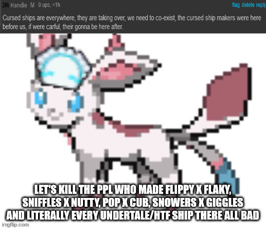 sylceon | LET'S KILL THE PPL WHO MADE FLIPPY X FLAKY, SNIFFLES X NUTTY, POP X CUB, SNOWERS X GIGGLES AND LITERALLY EVERY UNDERTALE/HTF SHIP THERE ALL BAD | image tagged in sylceon | made w/ Imgflip meme maker