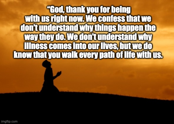 Prayers | “God, thank you for being with us right now. We confess that we don't understand why things happen the way they do. We don't understand why illness comes into our lives, but we do know that you walk every path of life with us. | image tagged in prayer,god,illness,strength,love,thank you | made w/ Imgflip meme maker
