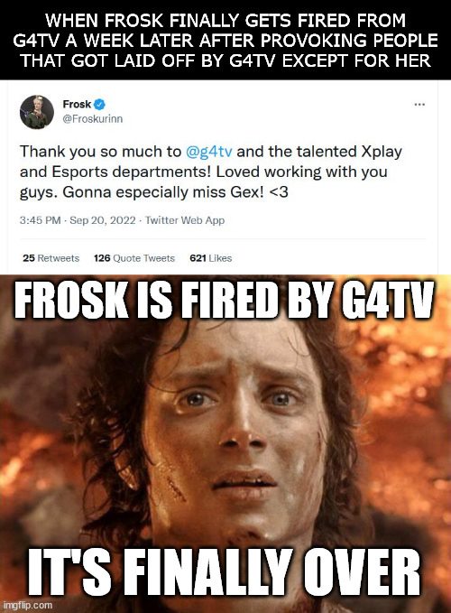 No more Frosk lecturing and antagonizing the gaming audience | WHEN FROSK FINALLY GETS FIRED FROM G4TV A WEEK LATER AFTER PROVOKING PEOPLE THAT GOT LAID OFF BY G4TV EXCEPT FOR HER; FROSK IS FIRED BY G4TV; IT'S FINALLY OVER | image tagged in memes,it's finally over,g4tv,fired,cancelled,twitter | made w/ Imgflip meme maker