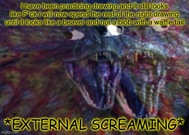 *external screaming* (i will not return until tomorrow) | I have been practicing drawing and it still looks like F*ck i will now spend the rest of the night drawing until it looks like a beaver and not a blob with a waffle tail | image tagged in public external screaming | made w/ Imgflip meme maker