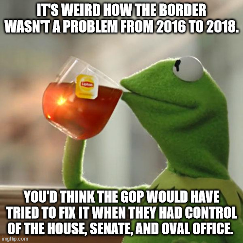 Huh. It's like immigration is only a problem when they're not in charge... | IT'S WEIRD HOW THE BORDER WASN'T A PROBLEM FROM 2016 TO 2018. YOU'D THINK THE GOP WOULD HAVE TRIED TO FIX IT WHEN THEY HAD CONTROL OF THE HOUSE, SENATE, AND OVAL OFFICE. | image tagged in memes,but that's none of my business,kermit the frog | made w/ Imgflip meme maker