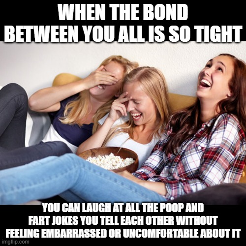 A Good Sense Of Humor About It | WHEN THE BOND BETWEEN YOU ALL IS SO TIGHT; YOU CAN LAUGH AT ALL THE POOP AND FART JOKES YOU TELL EACH OTHER WITHOUT FEELING EMBARRASSED OR UNCOMFORTABLE ABOUT IT | image tagged in women laughing,memes,humor,jokes,bonding,friendship | made w/ Imgflip meme maker