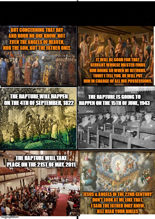 [Legendary Meme] 2022 Rapture Meme | BUT CONCERNING THAT DAY AND HOUR NO ONE KNOW, NOT EVEN THE ANGELS OF HEAVEN, NOR THE SON, BUT THE FATHER ONLY. IT WILL BE GOOD FOR THAT SERVANT WHOLSE MASTER FINDS HIM DOING SO WHEN HE RETURNS. TRULY I TELL YOU, HE WILL PUT HIM IN CHARGE OF ALL HIS POSSESSIONS. THE RAPTURE IS GOING TO HAPPEN ON THE 15TH OF JUNE, 1943; THE RAPTURE WILL HAPPEN ON THE 4TH OF SEPTEMBER, 1822; THE RAPTURE WILL TAKE PLACE ON THE 21ST OF MAY, 2011; *JESUS & ANGELS IN THE 22ND CENTURY*
DON'T LOOK AT ME LIKE THAT,
 I SAID THE FATHER ONLY KNEW,
JEEZ READ YOUR BIBLES | image tagged in comparison chart,christian memes,church,rapture,funny memes,funny not funny | made w/ Imgflip meme maker