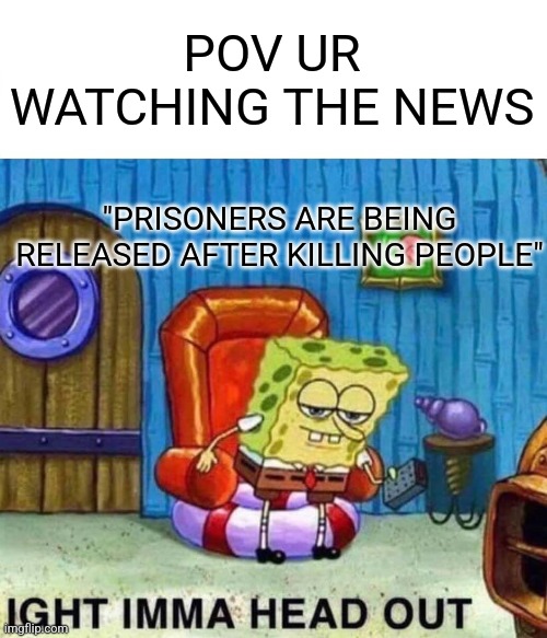 Spongebob Ight Imma Head Out Meme | POV UR WATCHING THE NEWS; "PRISONERS ARE BEING RELEASED AFTER KILLING PEOPLE" | image tagged in memes,spongebob ight imma head out | made w/ Imgflip meme maker