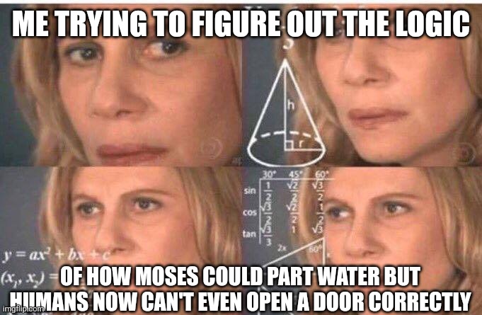Math lady/Confused lady | ME TRYING TO FIGURE OUT THE LOGIC; OF HOW MOSES COULD PART WATER BUT HUMANS NOW CAN'T EVEN OPEN A DOOR CORRECTLY | image tagged in math lady/confused lady | made w/ Imgflip meme maker