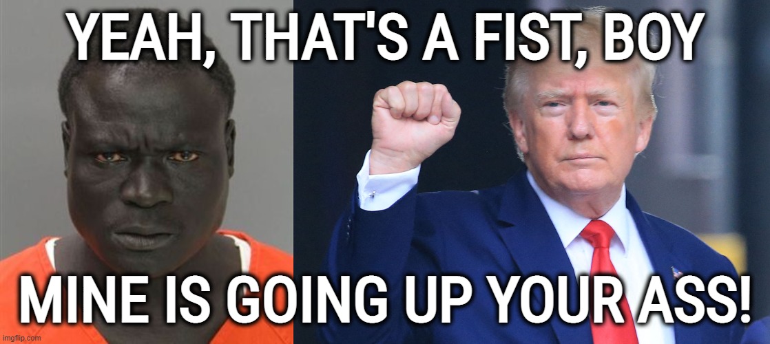 INDICTMENTS ARE COMING! GET READY TO BE SODOMIZED, DONNY BOY! JUST 'Lie Back and Enjoy It'.... | YEAH, THAT'S A FIST, BOY; MINE IS GOING UP YOUR ASS! | image tagged in misunderstood prison inmate,vs,donald trump the clown,fist pump baby,destroy,dat ass | made w/ Imgflip meme maker