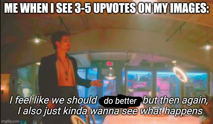 Idk, but I appreciate it | ME WHEN I SEE 3-5 UPVOTES ON MY IMAGES:; do better | image tagged in i feel like we should stop him | made w/ Imgflip meme maker