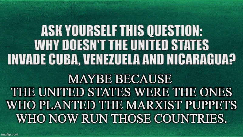 HIDDEN TRUTH |  ASK YOURSELF THIS QUESTION: WHY DOESN'T THE UNITED STATES INVADE CUBA, VENEZUELA AND NICARAGUA? MAYBE BECAUSE 
THE UNITED STATES WERE THE ONES WHO PLANTED THE MARXIST PUPPETS WHO NOW RUN THOSE COUNTRIES. | image tagged in cuba,venezuela,nicaragua,united states,communism,capitalism | made w/ Imgflip meme maker