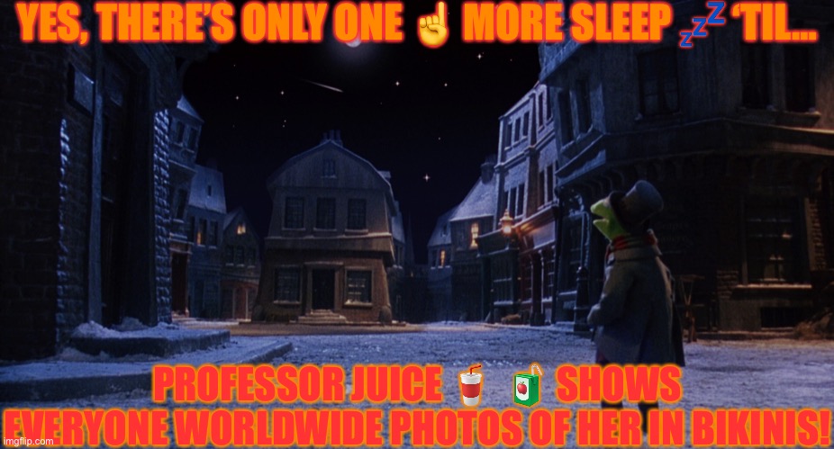 Muppet Christmas Carol Kermit One More Sleep | YES, THERE’S ONLY ONE ☝️ MORE SLEEP 💤 ‘TIL…; PROFESSOR JUICE 🥤  🧃 SHOWS EVERYONE WORLDWIDE PHOTOS OF HER IN BIKINIS! | image tagged in muppet christmas carol kermit one more sleep | made w/ Imgflip meme maker