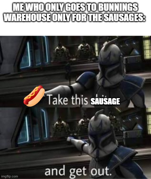 in australia we call sausages "snags" als if you don't know bunnings warehouse.... I hate you | ME WHO ONLY GOES TO BUNNINGS WAREHOUSE ONLY FOR THE SAUSAGES:; SAUSAGE | image tagged in take this shit and get out | made w/ Imgflip meme maker