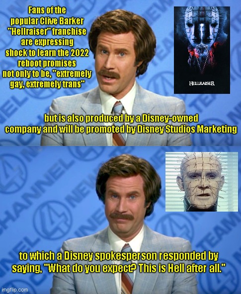 Disney par for the course | Fans of the popular Clive Barker "Hellraiser" franchise are expressing shock to learn the 2022 reboot promises not only to be, "extremely gay, extremely trans"; but is also produced by a Disney-owned company and will be promoted by Disney Studios Marketing; to which a Disney spokesperson responded by saying, "What do you expect? This is Hell after all." | image tagged in ron burgundy breaking news template,hellraiser,reboot,pinhead,disney,lgbtq | made w/ Imgflip meme maker