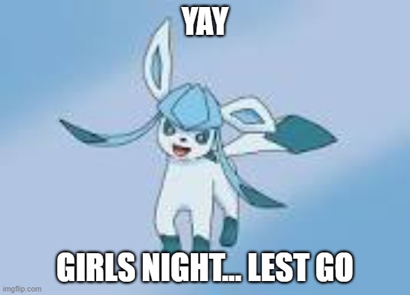 happy glaceon | YAY GIRLS NIGHT... LEST GO | image tagged in happy glaceon | made w/ Imgflip meme maker