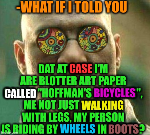 -Hallucinogenic foots. |  -WHAT IF I TOLD YOU; DAT AT CASE I'M ARE BLOTTER ART PAPER CALLED "HOFFMAN'S BICYCLES", ME NOT JUST WALKING WITH LEGS, MY PERSON IS RIDING BY WHEELS IN BOOTS? CASE; BICYCLES; CALLED; WALKING; WHEELS; BOOTS | image tagged in acid kicks in morpheus,lsd,don't do drugs,open-wheel racing,bicycle girl,what if i told you | made w/ Imgflip meme maker