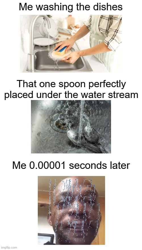 Somehow this took me 30 min |  Me washing the dishes; That one spoon perfectly placed under the water stream; Me 0.00001 seconds later | image tagged in memes,funny,water,washing dishes,wet,spoon | made w/ Imgflip meme maker