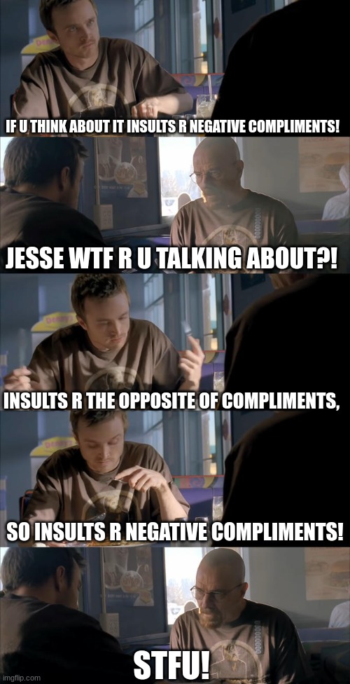Insults r negative compliments! | IF U THINK ABOUT IT INSULTS R NEGATIVE COMPLIMENTS! JESSE WTF R U TALKING ABOUT?! INSULTS R THE OPPOSITE OF COMPLIMENTS, SO INSULTS R NEGATIVE COMPLIMENTS! STFU! | image tagged in jesse wtf are you talking about | made w/ Imgflip meme maker