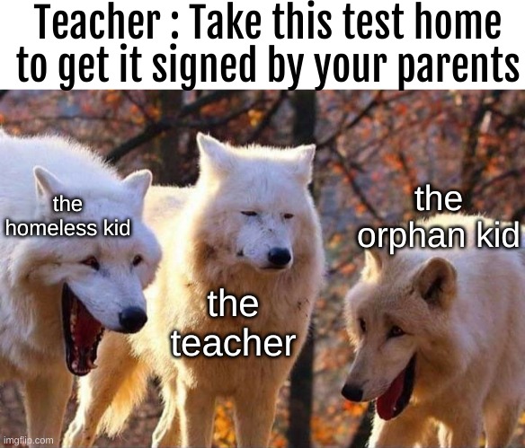 No title idea | Teacher : Take this test home to get it signed by your parents; the orphan kid; the homeless kid; the teacher | image tagged in laughing wolf | made w/ Imgflip meme maker