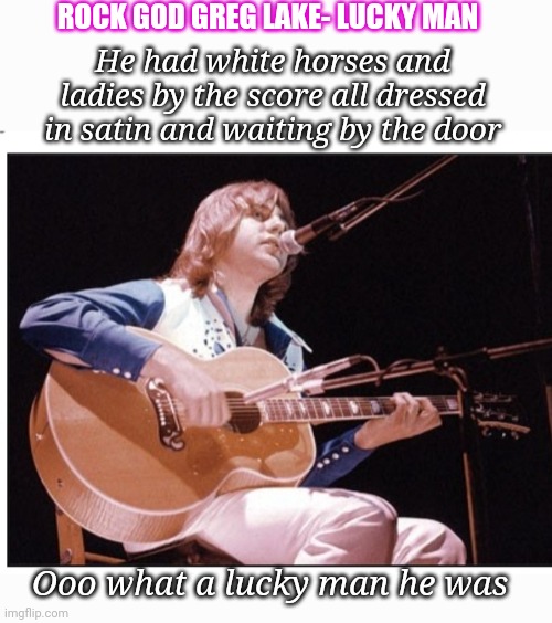 ROCK GOD GREG LAKE- LUCKY MAN; He had white horses and ladies by the score all dressed in satin and waiting by the door; Ooo what a lucky man he was | image tagged in its time,classic rock,progressive,rock | made w/ Imgflip meme maker