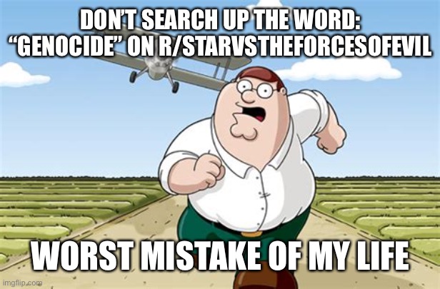 Worst mistake of my life | DON’T SEARCH UP THE WORD: “GENOCIDE” ON R/STARVSTHEFORCESOFEVIL; WORST MISTAKE OF MY LIFE | image tagged in worst mistake of my life,memes,svtfoe,reddit,star vs the forces of evil,peter griffin running away | made w/ Imgflip meme maker