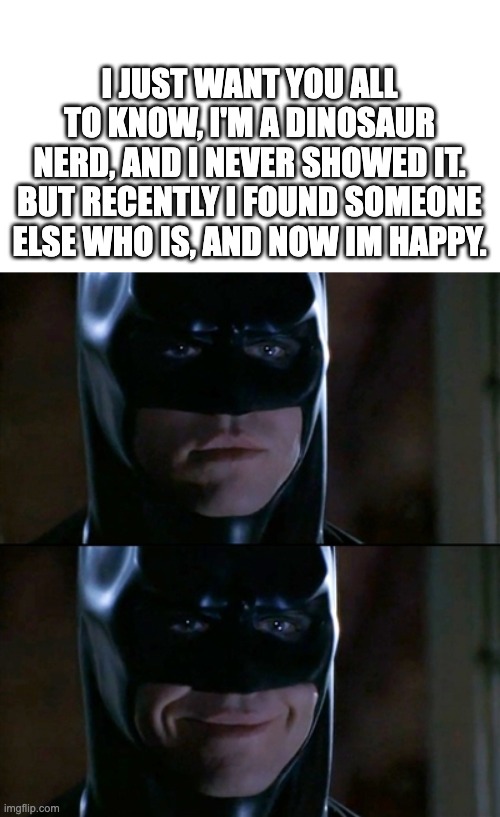 :) | I JUST WANT YOU ALL TO KNOW, I'M A DINOSAUR NERD, AND I NEVER SHOWED IT. BUT RECENTLY I FOUND SOMEONE ELSE WHO IS, AND NOW IM HAPPY. | image tagged in memes,batman smiles | made w/ Imgflip meme maker