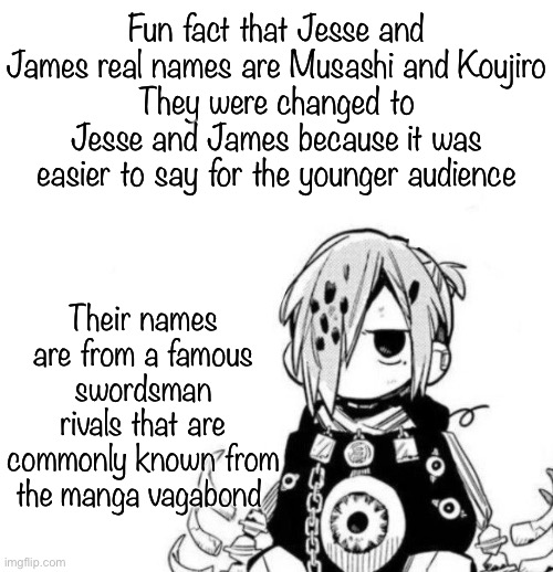 Pokémon lore | Fun fact that Jesse and James real names are Musashi and Koujiro
They were changed to Jesse and James because it was easier to say for the younger audience; Their names are from a famous swordsman rivals that are commonly known from the manga vagabond | image tagged in sousuke | made w/ Imgflip meme maker