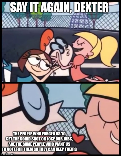 Doesn't seem fair? | SAY IT AGAIN, DEXTER; THE PEOPLE WHO FORCED US TO GET THE COVID SHOT OR LOSE OUR JOBS, ARE THE SAME PEOPLE WHO WANT US TO VOTE FOR THEM SO THEY CAN KEEP THEIRS | image tagged in memes,say it again dexter | made w/ Imgflip meme maker
