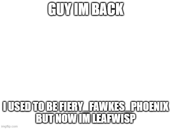 im back with new account | GUY IM BACK; I USED TO BE FIERY_FAWKES_PHOENIX BUT NOW IM LEAFWISP | image tagged in blank white template | made w/ Imgflip meme maker