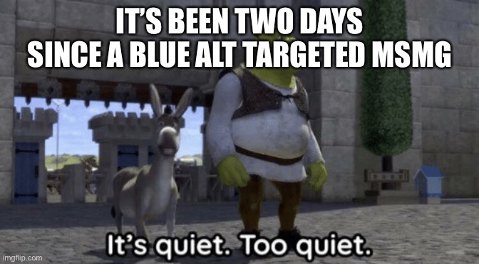 Are they finally gone? Did the site mods finally ip ban Blue? | IT’S BEEN TWO DAYS SINCE A BLUE ALT TARGETED MSMG | image tagged in it s quiet too quiet shrek | made w/ Imgflip meme maker