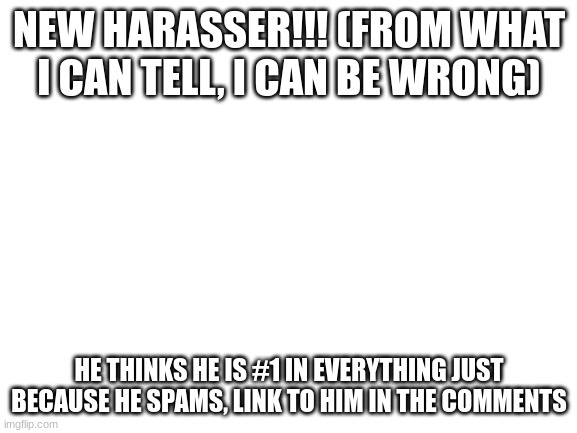 im not sure, i just want to keep an eye on him since he was being rude | NEW HARASSER!!! (FROM WHAT I CAN TELL, I CAN BE WRONG); HE THINKS HE IS #1 IN EVERYTHING JUST BECAUSE HE SPAMS, LINK TO HIM IN THE COMMENTS | image tagged in blank white template | made w/ Imgflip meme maker