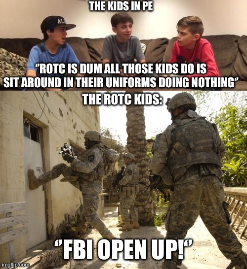 It’s a true rivalry in high school | THE KIDS IN PE; ‘’ROTC IS DUM ALL THOSE KIDS DO IS SIT AROUND IN THEIR UNIFORMS DOING NOTHING‘’; THE ROTC KIDS:; ‘’FBI OPEN UP!‘’ | image tagged in us military door kick | made w/ Imgflip meme maker