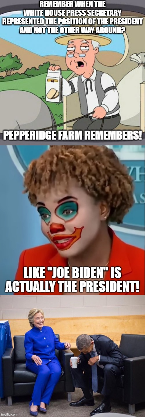 The P.S. would misspeak and correct themselves, but what the president says is supposed to be "THE POSITION".  Sheesh! | REMEMBER WHEN THE
WHITE HOUSE PRESS SECRETARY
REPRESENTED THE POSITION OF THE PRESIDENT
AND NOT THE OTHER WAY AROUND? PEPPERIDGE FARM REMEMBERS! LIKE "JOE BIDEN" IS ACTUALLY THE PRESIDENT! | image tagged in memes,pepperidge farm remembers,clown karine,hillary obama laugh,joe biden | made w/ Imgflip meme maker