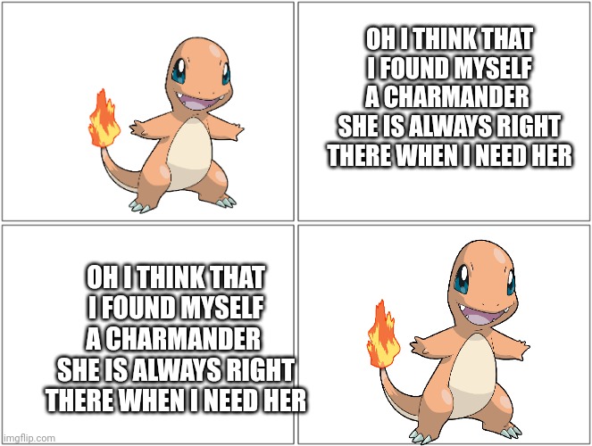 Charmander | OH I THINK THAT I FOUND MYSELF A CHARMANDER 
SHE IS ALWAYS RIGHT THERE WHEN I NEED HER; OH I THINK THAT I FOUND MYSELF A CHARMANDER 
SHE IS ALWAYS RIGHT THERE WHEN I NEED HER | image tagged in memes,blank comic panel 2x2 | made w/ Imgflip meme maker