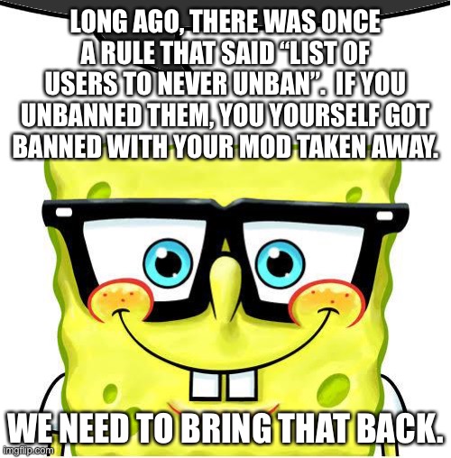 Bring it back so people stop unbanning the D word | LONG AGO, THERE WAS ONCE A RULE THAT SAID “LIST OF USERS TO NEVER UNBAN”.  IF YOU UNBANNED THEM, YOU YOURSELF GOT
BANNED WITH YOUR MOD TAKEN AWAY. WE NEED TO BRING THAT BACK. | image tagged in nerd spongebob dark | made w/ Imgflip meme maker