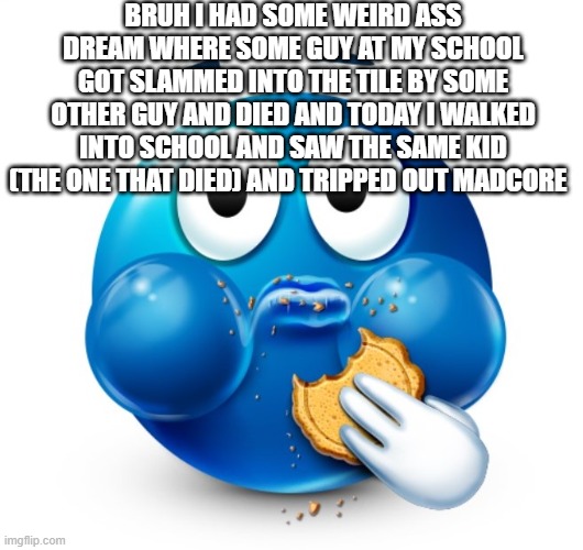 Blue guy snacking | BRUH I HAD SOME WEIRD ASS DREAM WHERE SOME GUY AT MY SCHOOL GOT SLAMMED INTO THE TILE BY SOME OTHER GUY AND DIED AND TODAY I WALKED INTO SCHOOL AND SAW THE SAME KID (THE ONE THAT DIED) AND TRIPPED OUT MADCORE | image tagged in blue guy snacking | made w/ Imgflip meme maker