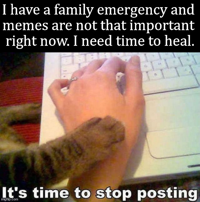 To those who realize this is for fun and there are more important things. I know this will make some of you happy. | I have a family emergency and 
memes are not that important 
right now. I need time to heal. | image tagged in imgflip,emergency,family,life | made w/ Imgflip meme maker