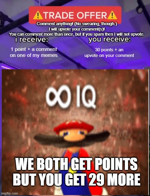 Points, for you and me! | Comment anything! (No swearing, though.)
I will upvote your comment(s)!
You can comment more than once, but if you spam then I will not upvote. 1 point + a comment on one of my memes; 30 points + an upvote on your comment; WE BOTH GET POINTS BUT YOU GET 29 MORE | image tagged in free points,infinite iq,trade offer | made w/ Imgflip meme maker