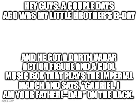 he loves his presents! :)) | HEY GUYS. A COUPLE DAYS AGO WAS MY LITTLE BROTHER'S B-DAY; AND HE GOT A DARTH VADAR ACTION FIGURE AND A COOL MUSIC BOX THAT PLAYS THE IMPERIAL MARCH AND SAYS, "GABRIEL, I AM YOUR FATHER!--DAD" ON THE BACK. | image tagged in blank white template | made w/ Imgflip meme maker