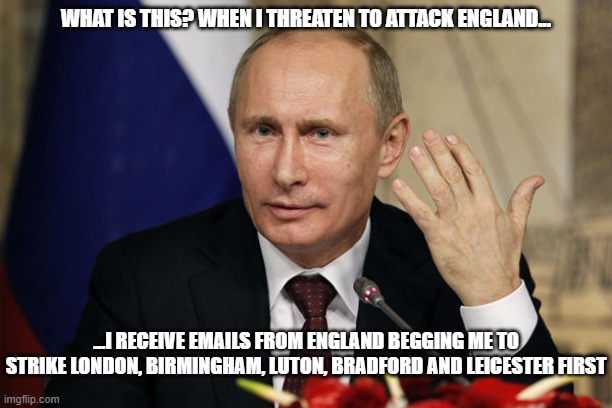 Putin | WHAT IS THIS? WHEN I THREATEN TO ATTACK ENGLAND... ...I RECEIVE EMAILS FROM ENGLAND BEGGING ME TO STRIKE LONDON, BIRMINGHAM, LUTON, BRADFORD AND LEICESTER FIRST | image tagged in vladimir putin,putin | made w/ Imgflip meme maker