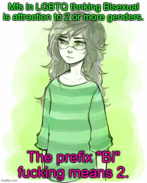 *facepalm* | Mfs in LGBTQ thnking Bisexual is attraction to 2 or more genders. The prefix "Bi" fucking means 2. | image tagged in jade harley temp | made w/ Imgflip meme maker