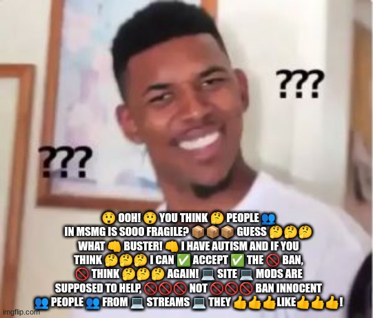 Bro :skull: | 😲 OOH! 😲 YOU THINK 🤔 PEOPLE 👥 IN MSMG IS SOOO FRAGILE? 📦📦📦 GUESS 🤔🤔🤔 WHAT 👊 BUSTER! 👊 I HAVE AUTISM AND IF YOU THINK 🤔🤔🤔 I CAN ✅ ACCEPT ✅ THE 🚫 BAN, 🚫 THINK 🤔🤔🤔 AGAIN! 💻 SITE 💻 MODS ARE SUPPOSED TO HELP, 🚫🚫🚫 NOT 🚫🚫🚫 BAN INNOCENT 👥 PEOPLE 👥 FROM 💻 STREAMS 💻 THEY 👍👍👍LIKE👍👍👍! | image tagged in nick young | made w/ Imgflip meme maker