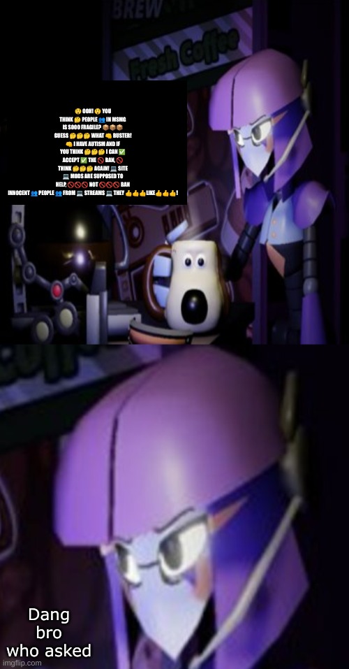 Who asked | 😲 OOH! 😲 YOU THINK 🤔 PEOPLE 👥 IN MSMG IS SOOO FRAGILE? 📦📦📦 GUESS 🤔🤔🤔 WHAT 👊 BUSTER! 👊 I HAVE AUTISM AND IF YOU THINK 🤔🤔🤔 I CAN ✅ ACCEPT ✅ THE 🚫 BAN, 🚫 THINK 🤔🤔🤔 AGAIN! 💻 SITE 💻 MODS ARE SUPPOSED TO HELP, 🚫🚫🚫 NOT 🚫🚫🚫 BAN INNOCENT 👥 PEOPLE 👥 FROM 💻 STREAMS 💻 THEY 👍👍👍LIKE👍👍👍! Dang bro who asked | made w/ Imgflip meme maker