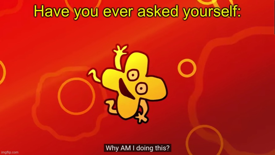E | Have you ever asked yourself: | image tagged in why am i doing this x bfb | made w/ Imgflip meme maker
