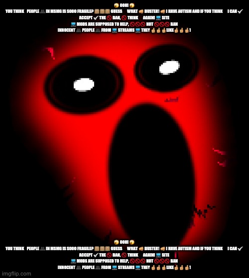 Red Light transparent | 😲 OOH! 😲

YOU THINK 🤔 PEOPLE 👥 IN MSMG IS SOOO FRAGILE? 📦📦📦 GUESS 🤔🤔🤔 WHAT 👊 BUSTER! 👊 I HAVE AUTISM AND IF YOU THINK 🤔🤔🤔 I CAN ✅ ACCEPT ✅ THE 🚫 BAN, 🚫 THINK 🤔🤔🤔 AGAIN! 💻 SITE 💻 MODS ARE SUPPOSED TO HELP, 🚫🚫🚫 NOT 🚫🚫🚫 BAN INNOCENT 👥 PEOPLE 👥 FROM 💻 STREAMS 💻 THEY 👍👍👍LIKE👍👍👍! 😲 OOH! 😲

YOU THINK 🤔 PEOPLE 👥 IN MSMG IS SOOO FRAGILE? 📦📦📦 GUESS 🤔🤔🤔 WHAT 👊 BUSTER! 👊 I HAVE AUTISM AND IF YOU THINK 🤔🤔🤔 I CAN ✅ ACCEPT ✅ THE 🚫 BAN, 🚫 THINK 🤔🤔🤔 AGAIN! 💻 SITE 💻 MODS ARE SUPPOSED TO HELP, 🚫🚫🚫 NOT 🚫🚫🚫 BAN INNOCENT 👥 PEOPLE 👥 FROM 💻 STREAMS 💻 THEY 👍👍👍LIKE👍👍👍! | image tagged in red light transparent | made w/ Imgflip meme maker