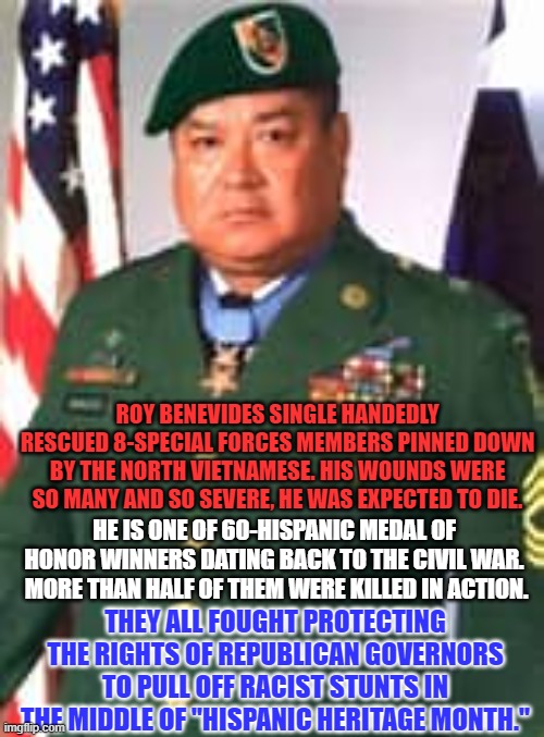 "The Price of Freedom," was not paid by "Rapists and Drug Dealers." | ROY BENEVIDES SINGLE HANDEDLY RESCUED 8-SPECIAL FORCES MEMBERS PINNED DOWN BY THE NORTH VIETNAMESE. HIS WOUNDS WERE SO MANY AND SO SEVERE, HE WAS EXPECTED TO DIE. HE IS ONE OF 60-HISPANIC MEDAL OF HONOR WINNERS DATING BACK TO THE CIVIL WAR.  MORE THAN HALF OF THEM WERE KILLED IN ACTION. THEY ALL FOUGHT PROTECTING THE RIGHTS OF REPUBLICAN GOVERNORS TO PULL OFF RACIST STUNTS IN THE MIDDLE OF "HISPANIC HERITAGE MONTH." | image tagged in politics | made w/ Imgflip meme maker