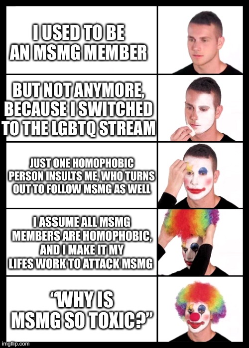 clown applying makeup - 5 faces | I USED TO BE AN MSMG MEMBER; BUT NOT ANYMORE, BECAUSE I SWITCHED TO THE LGBTQ STREAM; JUST ONE HOMOPHOBIC PERSON INSULTS ME, WHO TURNS OUT TO FOLLOW MSMG AS WELL; I ASSUME ALL MSMG MEMBERS ARE HOMOPHOBIC, AND I MAKE IT MY LIFES WORK TO ATTACK MSMG; “WHY IS MSMG SO TOXIC?” | image tagged in clown applying makeup - 5 faces | made w/ Imgflip meme maker