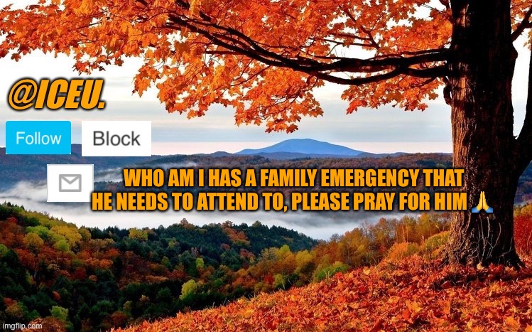 https://imgflip.com/i/6u6kij?nerp=1663778711#com21096419 | WHO AM I HAS A FAMILY EMERGENCY THAT HE NEEDS TO ATTEND TO, PLEASE PRAY FOR HIM 🙏 | image tagged in iceu fall template | made w/ Imgflip meme maker