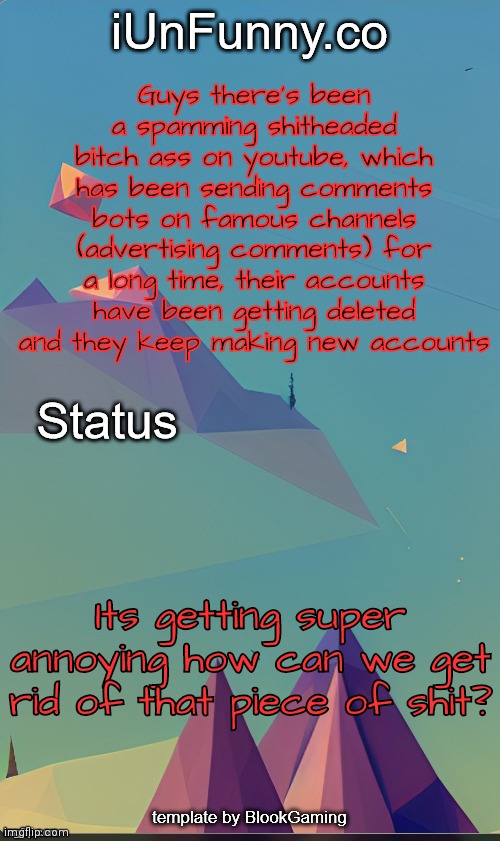 Link to their latest accounts in comments | Guys there's been a spamming shitheaded bitch ass on youtube, which has been sending comments bots on famous channels (advertising comments) for a long time, their accounts have been getting deleted and they keep making new accounts; Its getting super annoying how can we get rid of that piece of shit? | image tagged in unfunny's template by kingolly | made w/ Imgflip meme maker