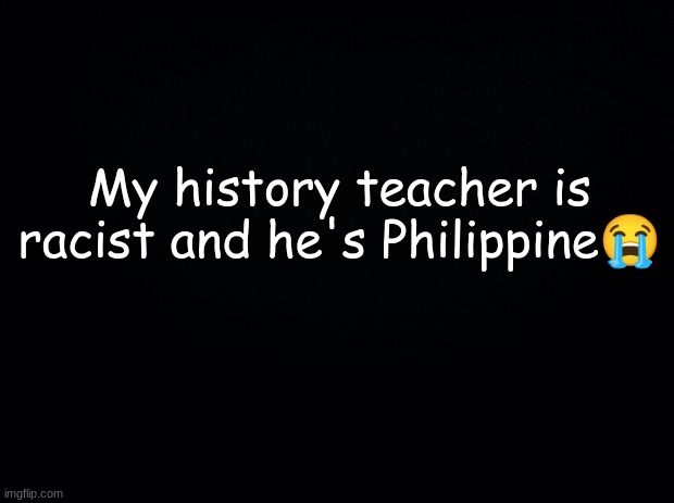 why me bro | My history teacher is racist and he's Philippine😭 | image tagged in black background | made w/ Imgflip meme maker