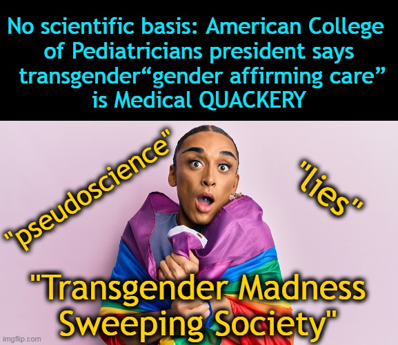 Reject the alphabet people push towards children to normalize the abnormal . . . | No scientific basis: American College 
of Pediatricians president says
 transgender“gender affirming care”
is Medical QUACKERY; "lies"; "pseudoscience"; "Transgender Madness 
Sweeping Society" | image tagged in politics,liberalism,mental health,mental illness,transgender,transgender agenda | made w/ Imgflip meme maker