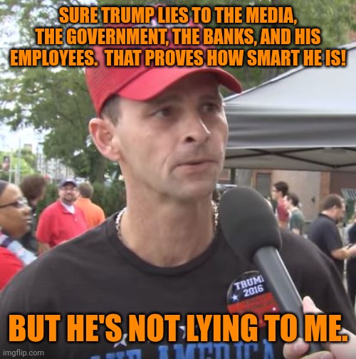 Trump supporter | SURE TRUMP LIES TO THE MEDIA, THE GOVERNMENT, THE BANKS, AND HIS EMPLOYEES.  THAT PROVES HOW SMART HE IS! BUT HE'S NOT LYING TO ME. | image tagged in trump stan,special kind of stupid,trump lies,you fool you fell victim to one of the classic blunders | made w/ Imgflip meme maker
